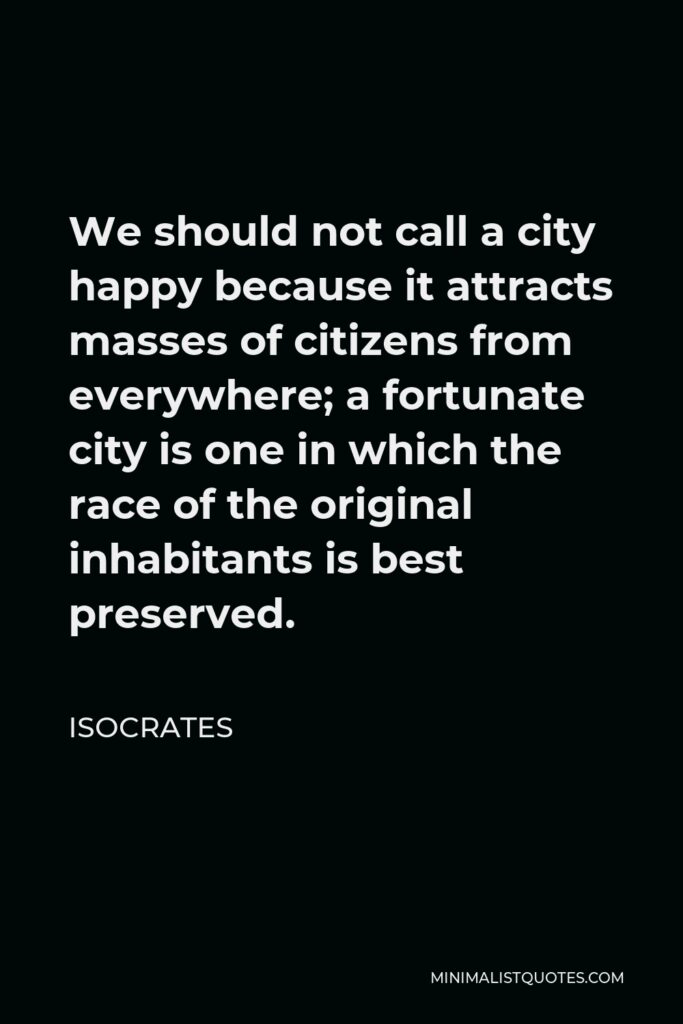 Isocrates Quote - We should not call a city happy because it attracts masses of citizens from everywhere; a fortunate city is one in which the race of the original inhabitants is best preserved.