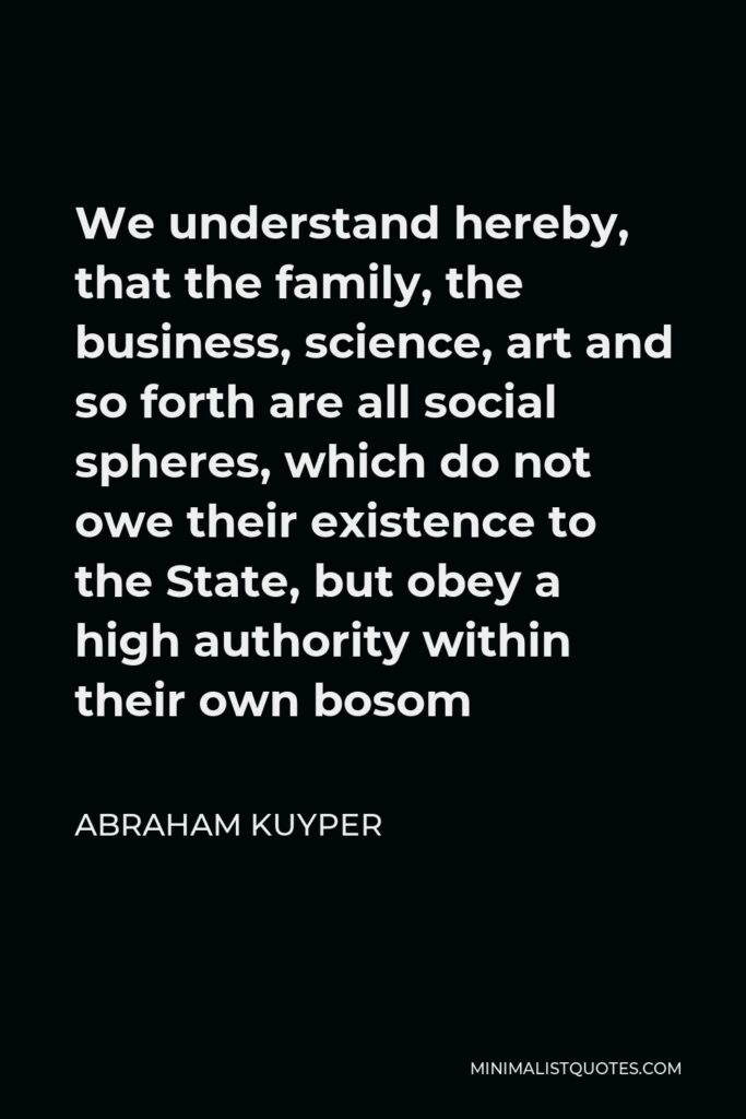Abraham Kuyper Quote - We understand hereby, that the family, the business, science, art and so forth are all social spheres, which do not owe their existence to the State, but obey a high authority within their own bosom