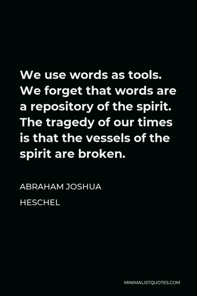 Abraham Joshua Heschel Quote - We use words as tools. We forget that words are a repository of the spirit. The tragedy of our times is that the vessels of the spirit are broken.