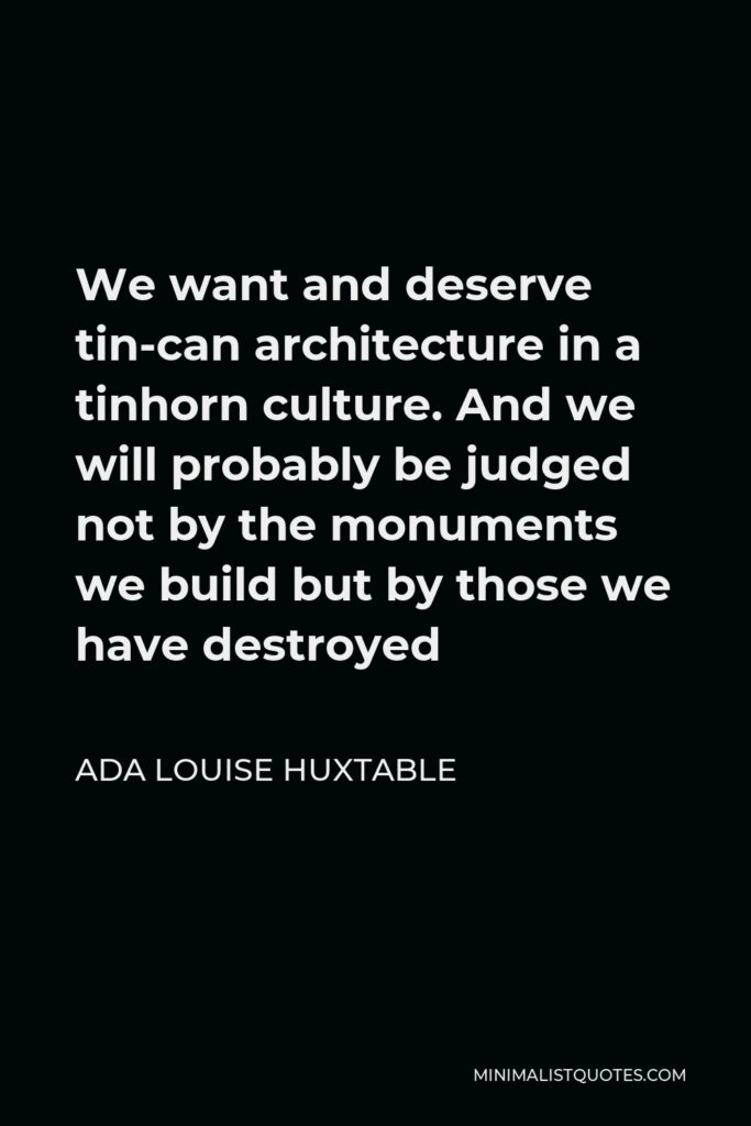 Ada Louise Huxtable Quote - We want and deserve tin-can architecture in a tinhorn culture. And we will probably be judged not by the monuments we build but by those we have destroyed