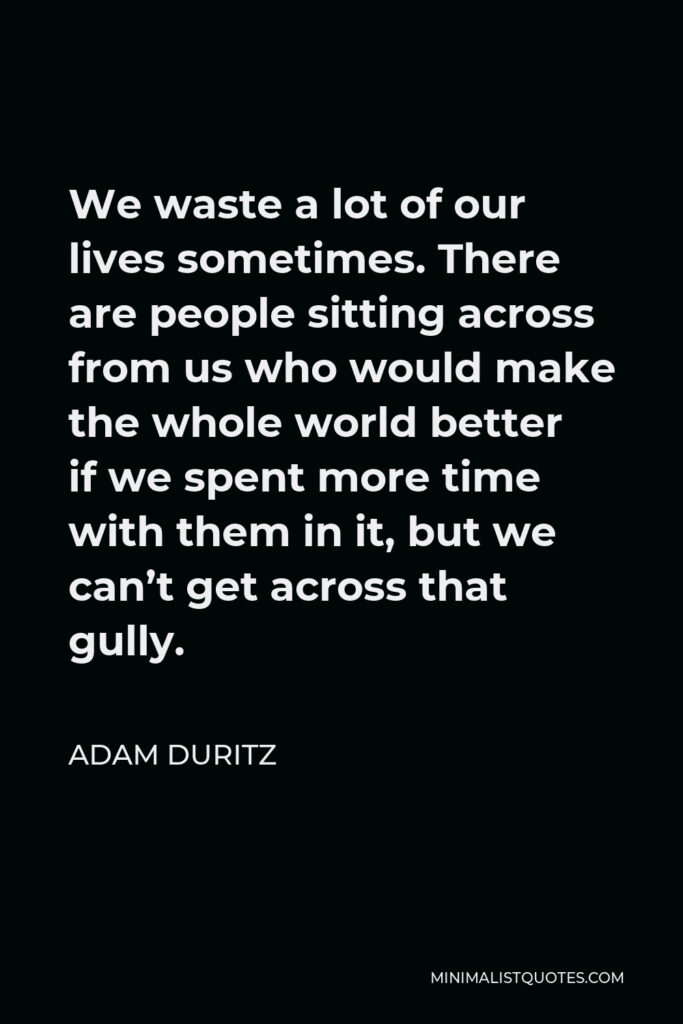 Adam Duritz Quote - We waste a lot of our lives sometimes. There are people sitting across from us who would make the whole world better if we spent more time with them in it, but we can’t get across that gully.