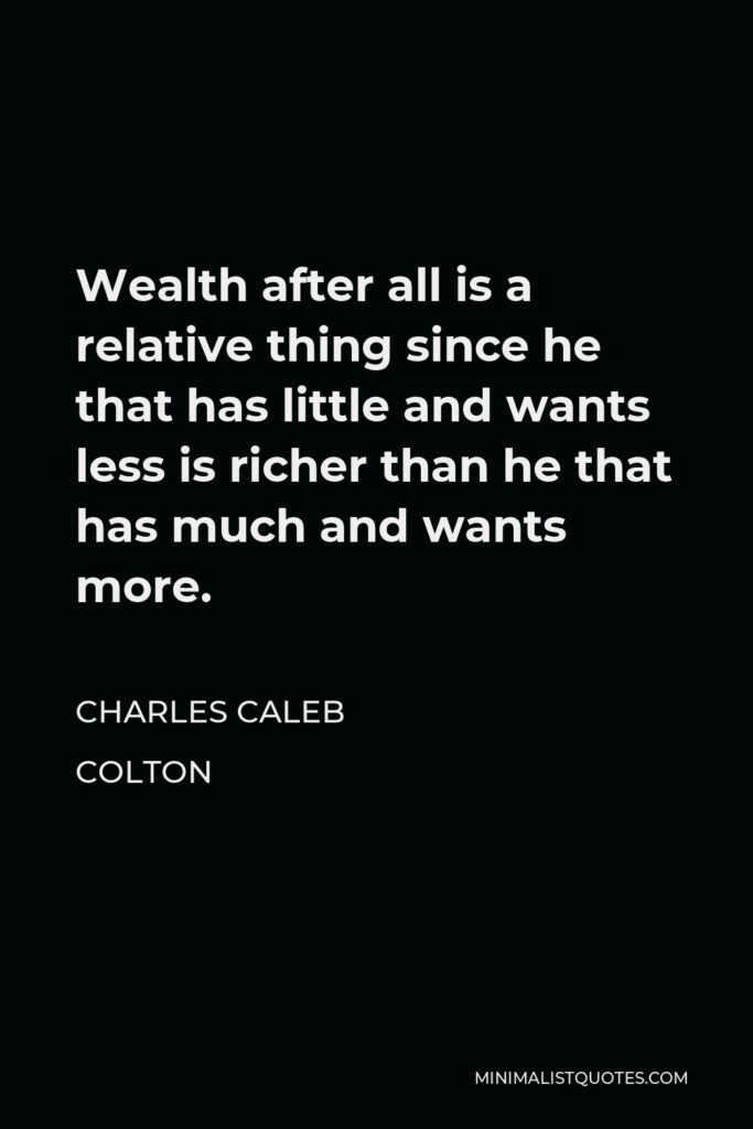 Charles Caleb Colton Quote - Wealth after all is a relative thing since he that has little and wants less is richer than he that has much and wants more.
