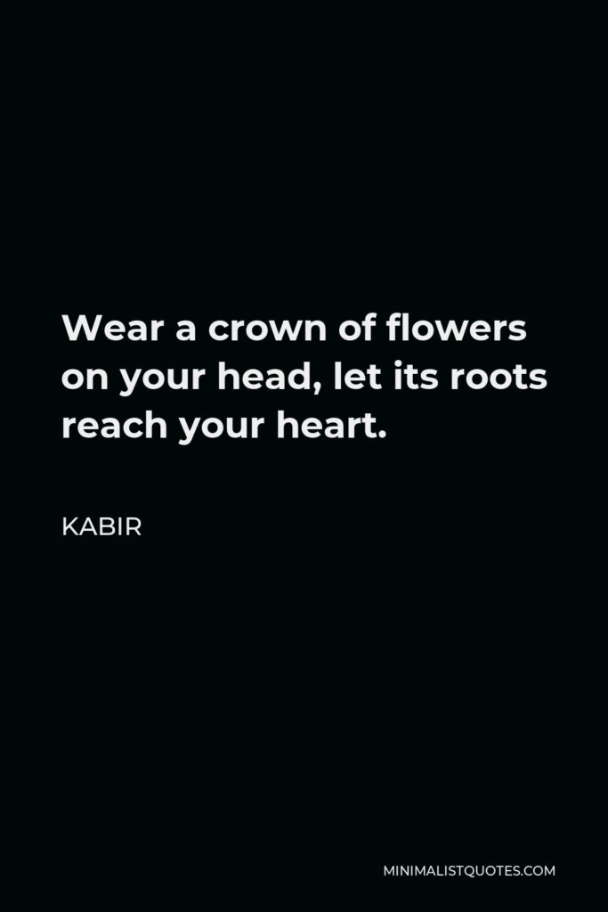 Kabir Quote - Wear a crown of flowers on your head, let its roots reach your heart.