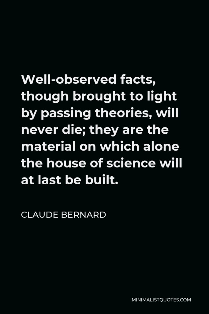 Claude Bernard Quote - Well-observed facts, though brought to light by passing theories, will never die; they are the material on which alone the house of science will at last be built.