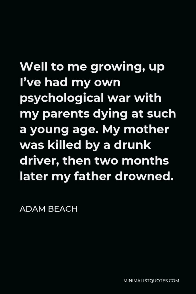 Adam Beach Quote - Well to me growing, up I’ve had my own psychological war with my parents dying at such a young age. My mother was killed by a drunk driver, then two months later my father drowned.