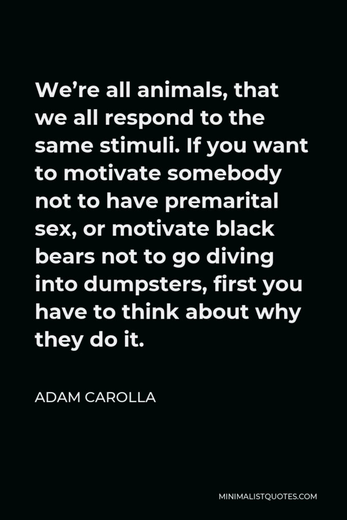 Adam Carolla Quote - We’re all animals, that we all respond to the same stimuli. If you want to motivate somebody not to have premarital sex, or motivate black bears not to go diving into dumpsters, first you have to think about why they do it.