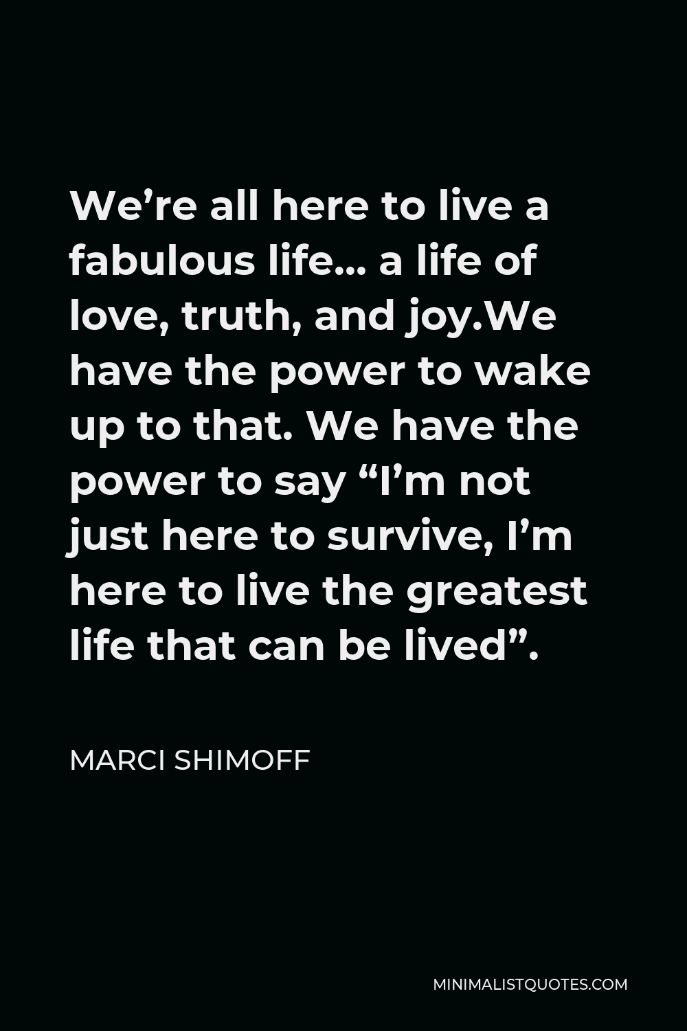 Marci Shimoff Quote - We’re all here to live a fabulous life… a life of love, truth, and joy.We have the power to wake up to that. We have the power to say “I’m not just here to survive, I’m here to live the greatest life that can be lived”.