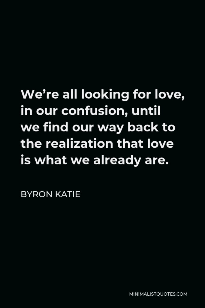 Byron Katie Quote - We’re all looking for love, in our confusion, until we find our way back to the realization that love is what we already are.