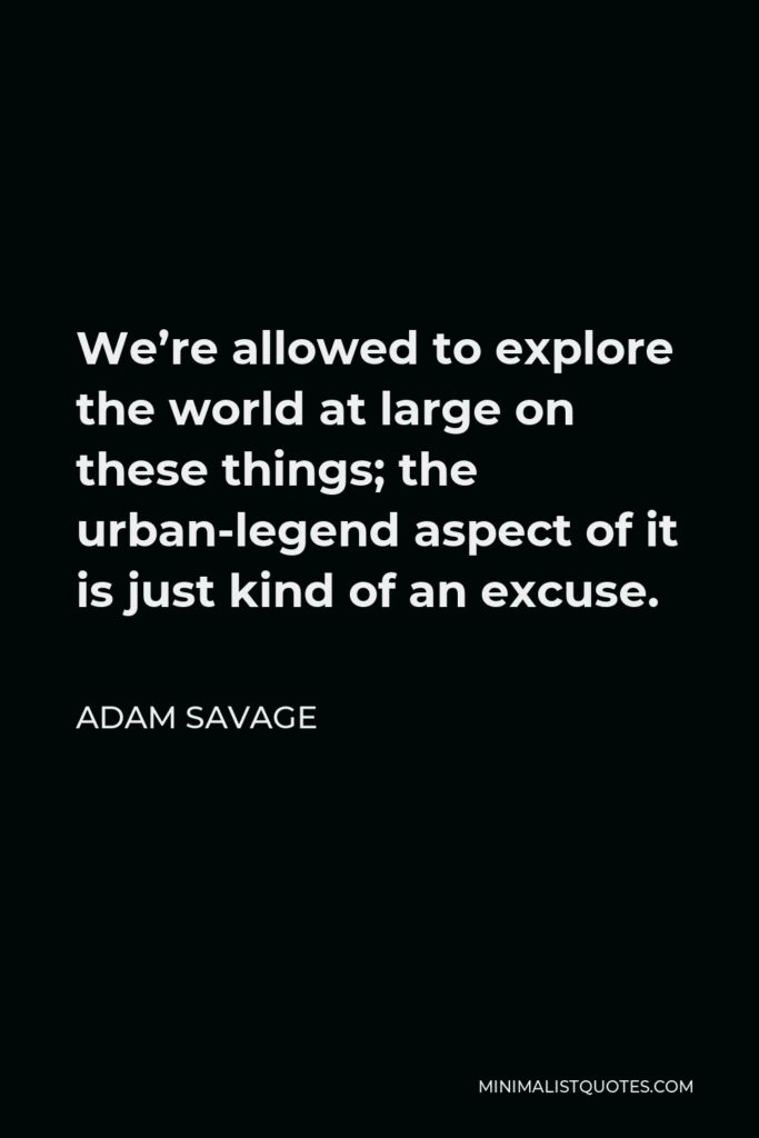 Adam Savage Quote - We’re allowed to explore the world at large on these things; the urban-legend aspect of it is just kind of an excuse.