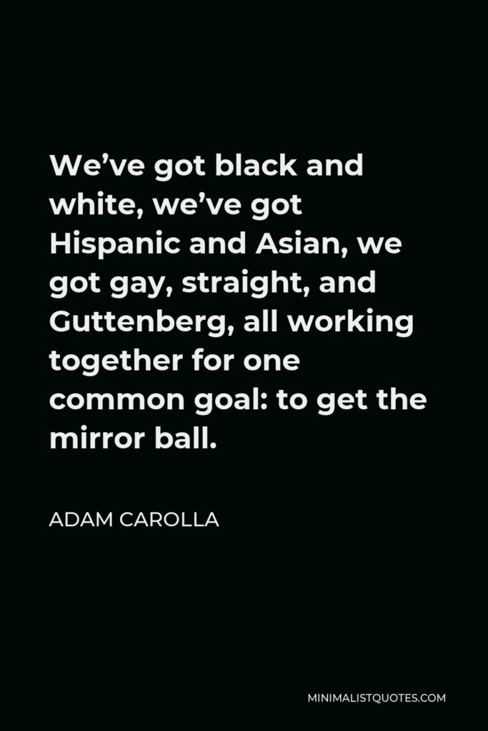 Adam Carolla Quote - We’ve got black and white, we’ve got Hispanic and Asian, we got gay, straight, and Guttenberg, all working together for one common goal: to get the mirror ball.