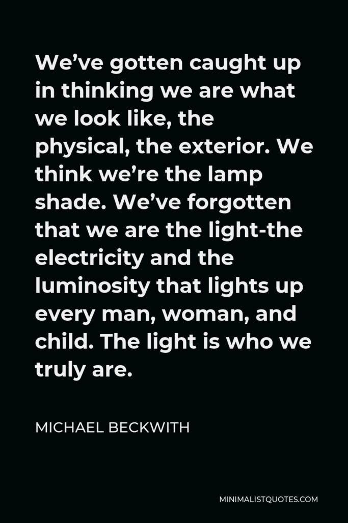 Michael Beckwith Quote - We’ve gotten caught up in thinking we are what we look like, the physical, the exterior. We think we’re the lamp shade. We’ve forgotten that we are the light-the electricity and the luminosity that lights up every man, woman, and child. The light is who we truly are.