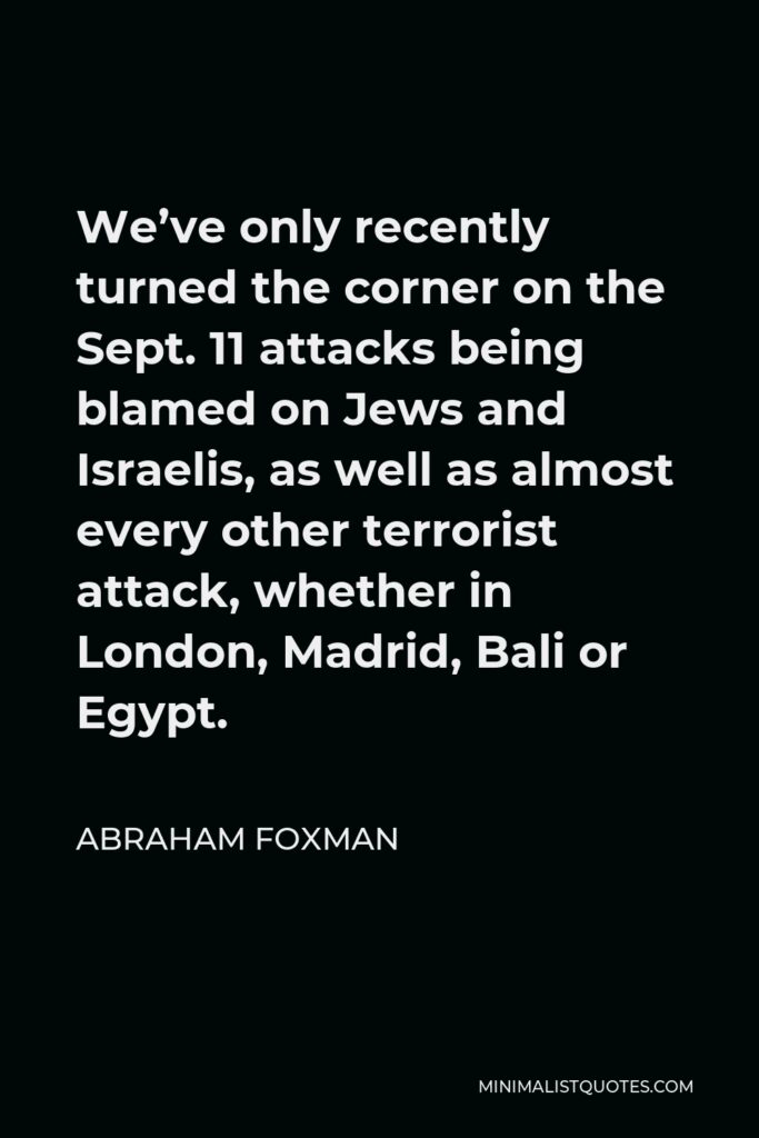 Abraham Foxman Quote - We’ve only recently turned the corner on the Sept. 11 attacks being blamed on Jews and Israelis, as well as almost every other terrorist attack, whether in London, Madrid, Bali or Egypt.