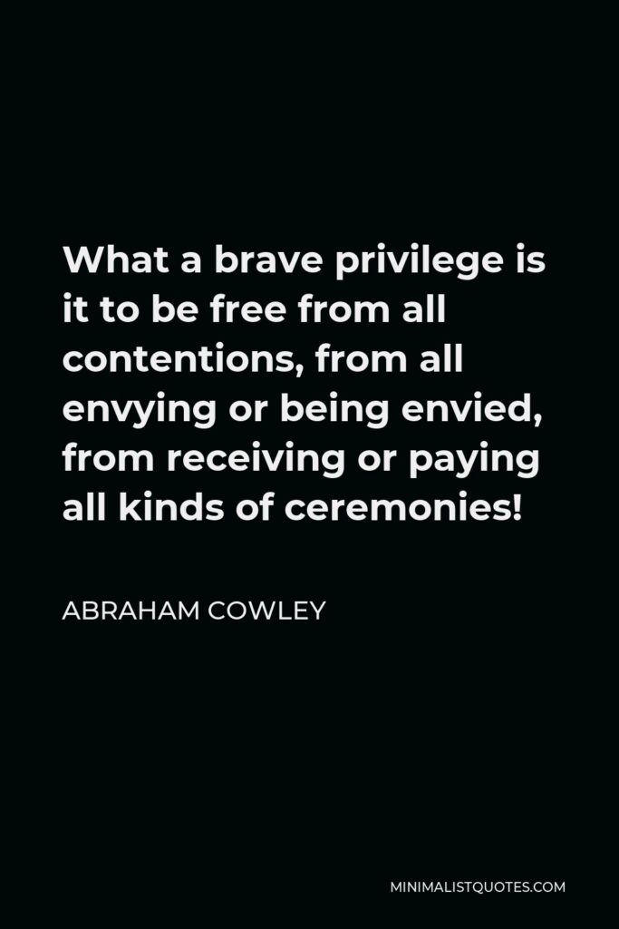 Abraham Cowley Quote - What a brave privilege is it to be free from all contentions, from all envying or being envied, from receiving or paying all kinds of ceremonies!