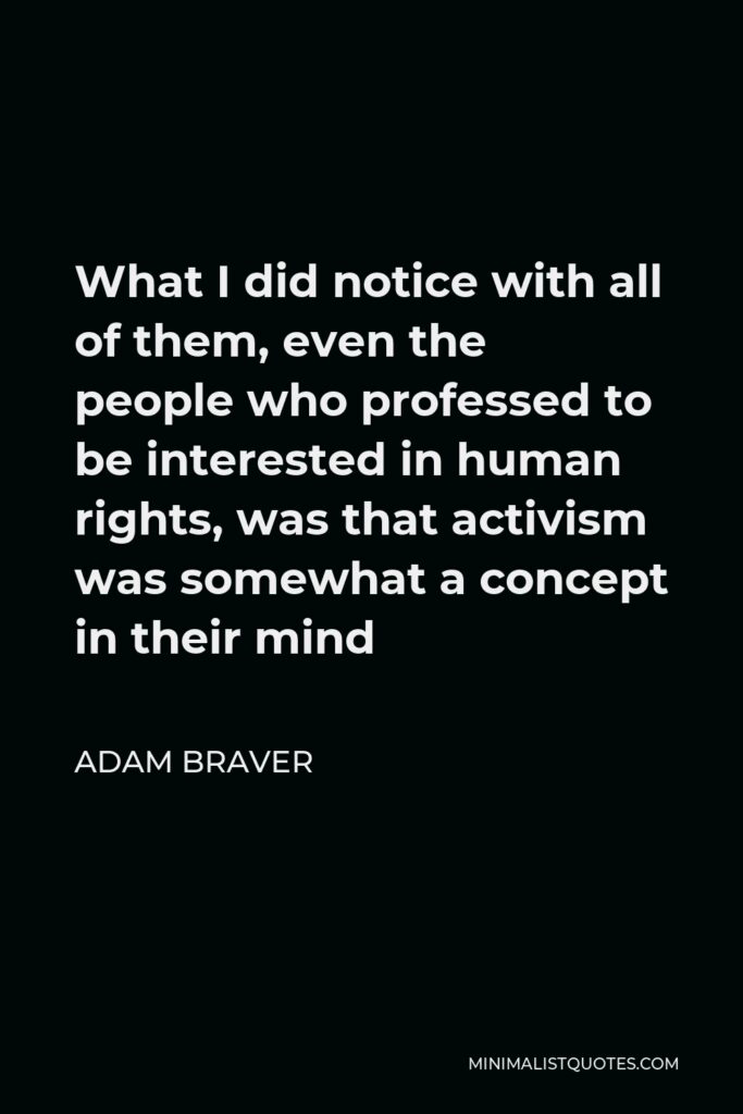 Adam Braver Quote - What I did notice with all of them, even the people who professed to be interested in human rights, was that activism was somewhat a concept in their mind