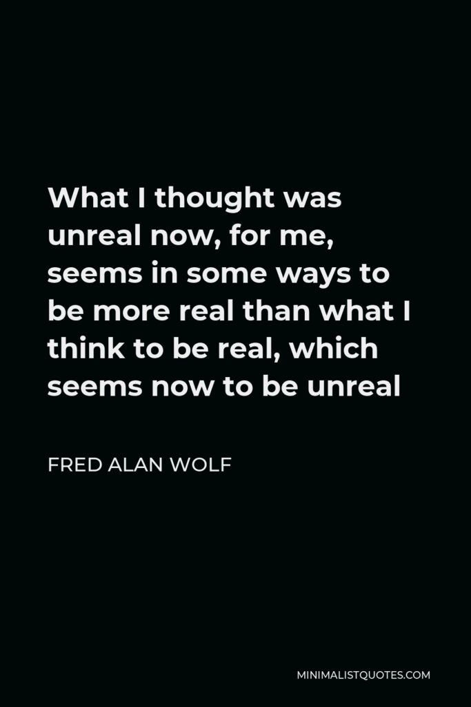 Fred Alan Wolf Quote - What I thought was unreal now, for me, seems in some ways to be more real than what I think to be real, which seems now to be unreal
