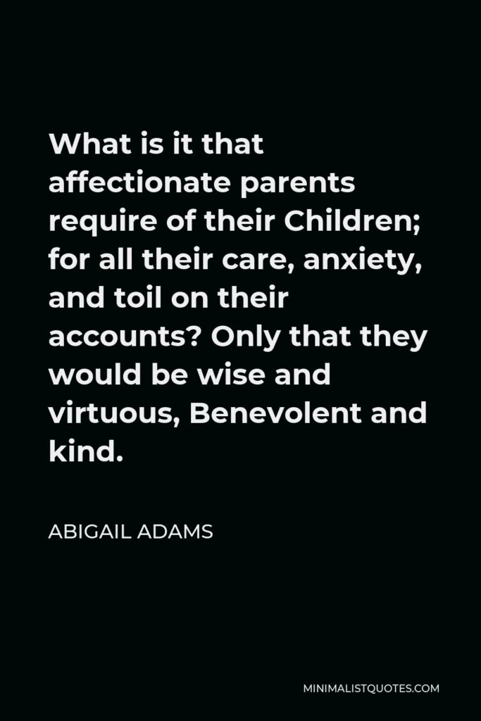 Abigail Adams Quote - What is it that affectionate parents require of their Children; for all their care, anxiety, and toil on their accounts? Only that they would be wise and virtuous, Benevolent and kind.