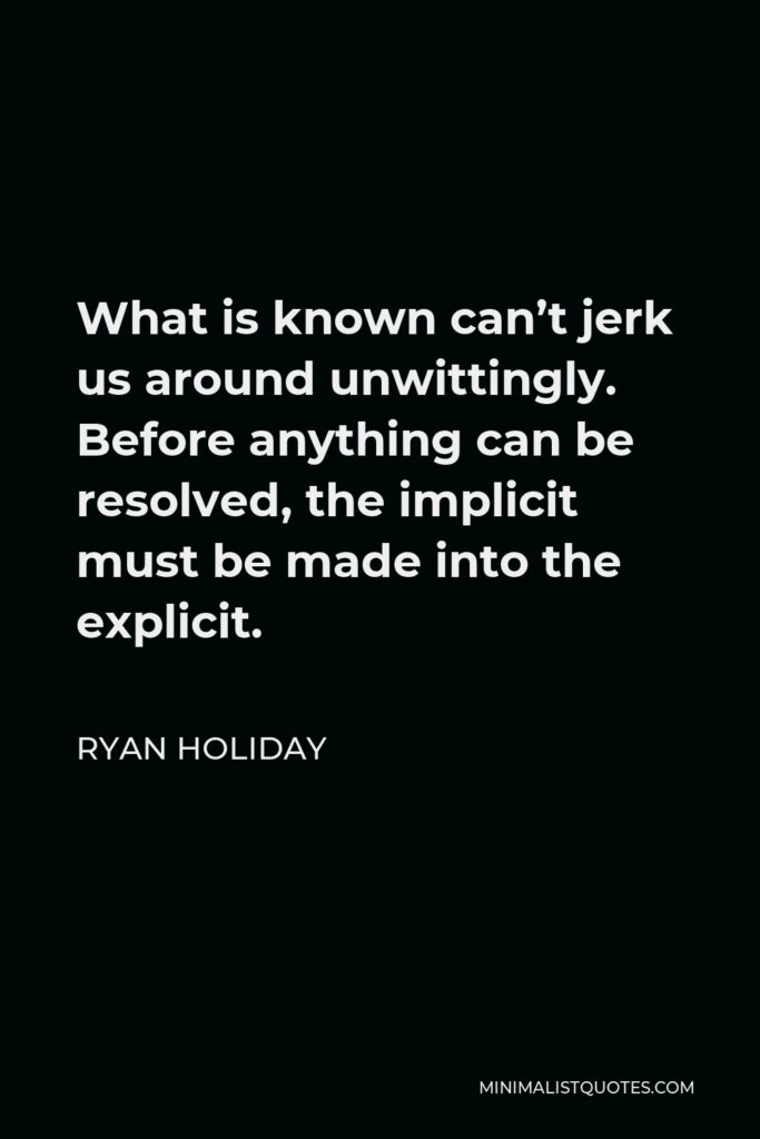 Ryan Holiday Quote - What is known can’t jerk us around unwittingly. Before anything can be resolved, the implicit must be made into the explicit.
