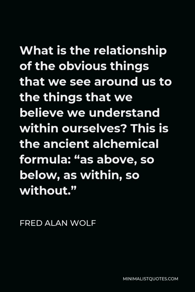 Fred Alan Wolf Quote - What is the relationship of the obvious things that we see around us to the things that we believe we understand within ourselves? This is the ancient alchemical formula: “as above, so below, as within, so without.”