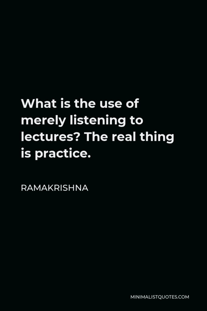 Ramakrishna Quote - What is the use of merely listening to lectures? The real thing is practice.
