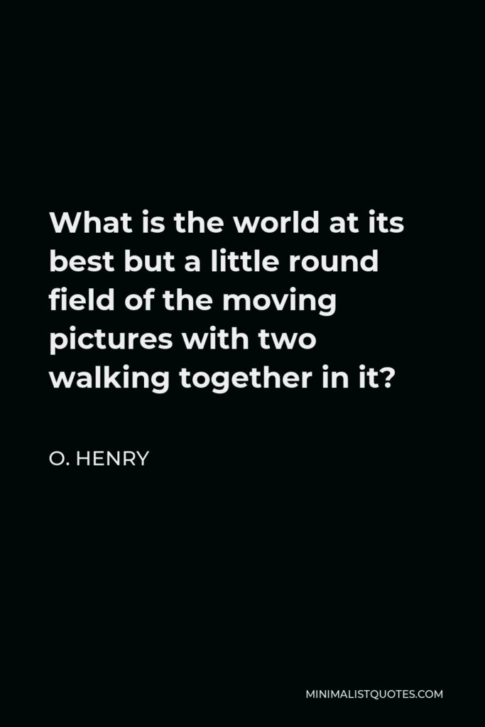 O. Henry Quote - What is the world at its best but a little round field of the moving pictures with two walking together in it?