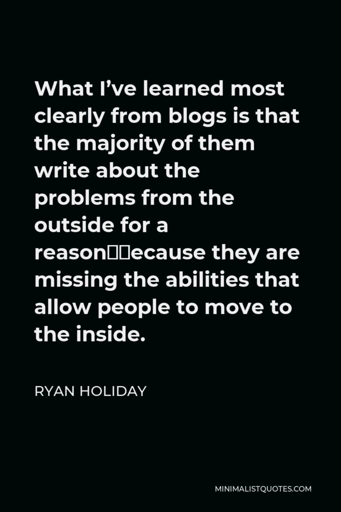 Ryan Holiday Quote - What I’ve learned most clearly from blogs is that the majority of them write about the problems from the outside for a reason—because they are missing the abilities that allow people to move to the inside.