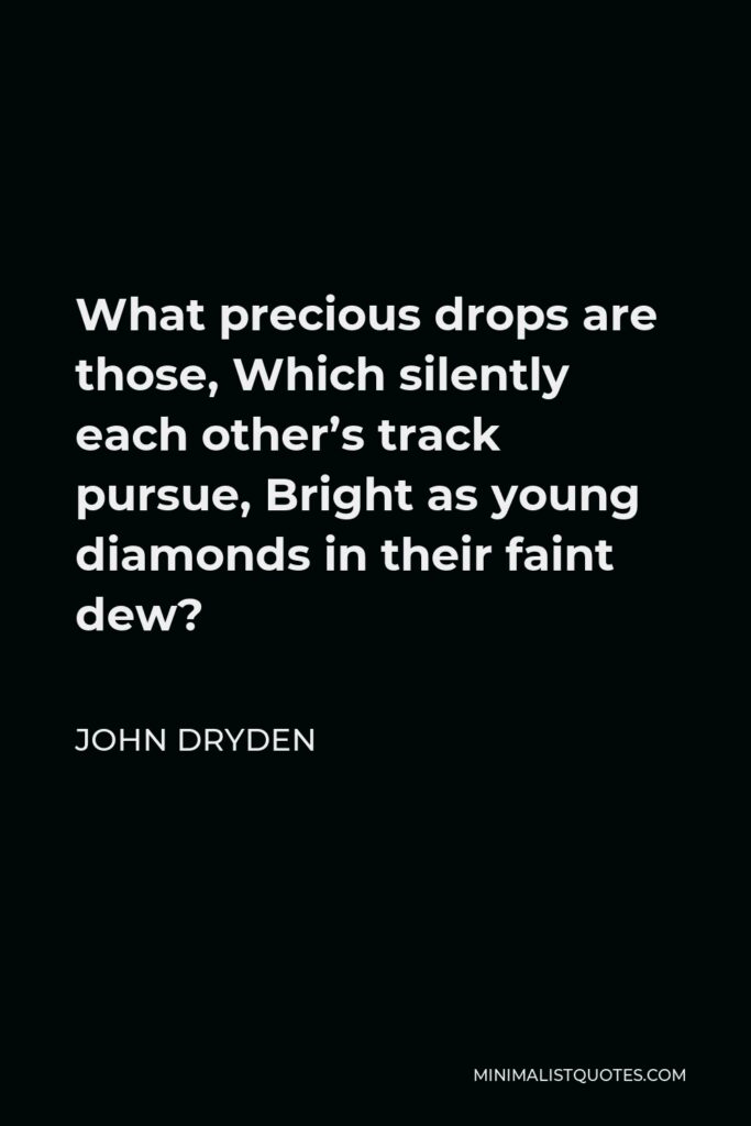 John Dryden Quote - What precious drops are those, Which silently each other’s track pursue, Bright as young diamonds in their faint dew?