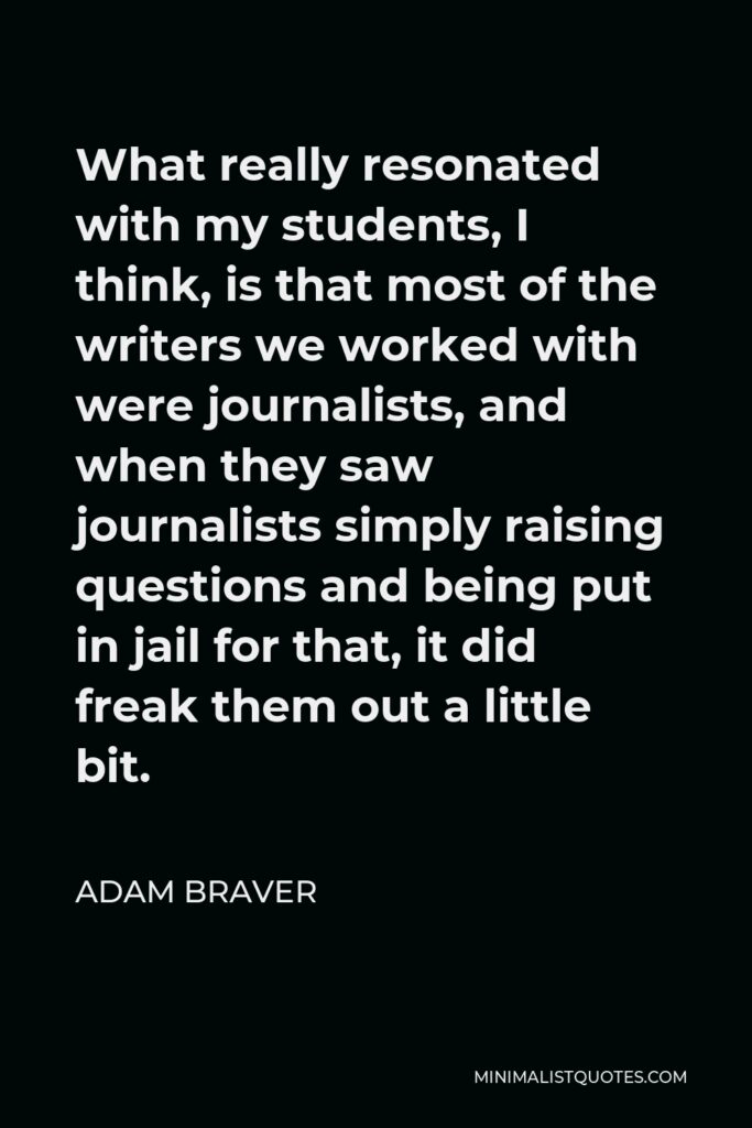 Adam Braver Quote - What really resonated with my students, I think, is that most of the writers we worked with were journalists, and when they saw journalists simply raising questions and being put in jail for that, it did freak them out a little bit.