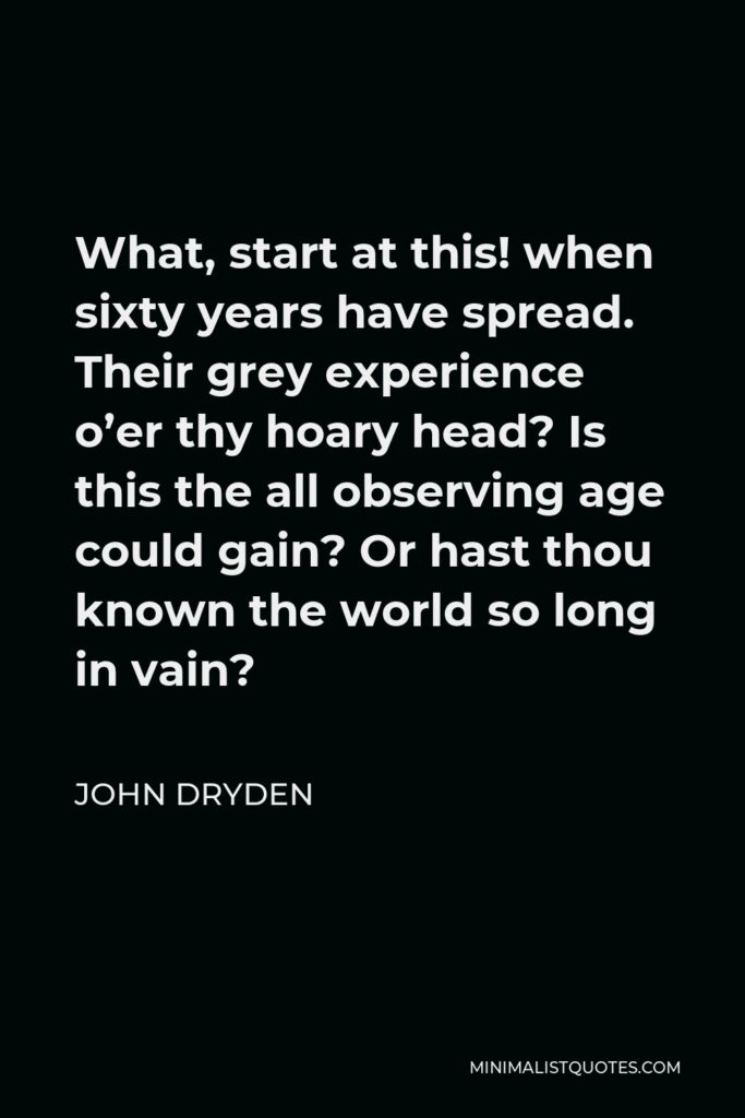John Dryden Quote - What, start at this! when sixty years have spread. Their grey experience o’er thy hoary head? Is this the all observing age could gain? Or hast thou known the world so long in vain?