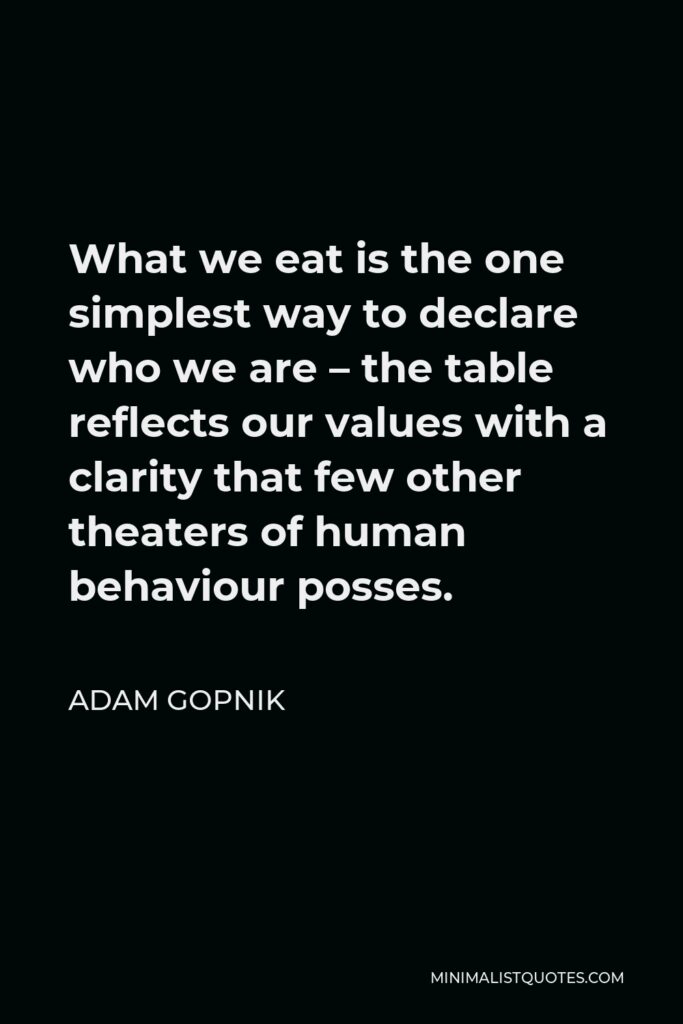 Adam Gopnik Quote - What we eat is the one simplest way to declare who we are – the table reflects our values with a clarity that few other theaters of human behaviour posses.