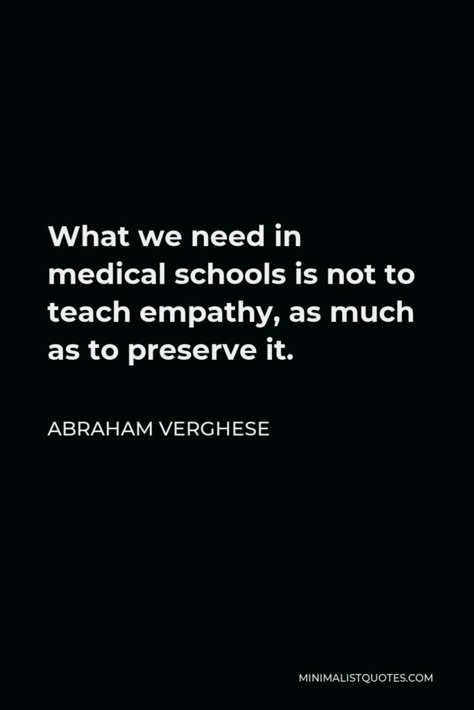 Abraham Verghese Quote - What we need in medical schools is not to teach empathy, as much as to preserve it.