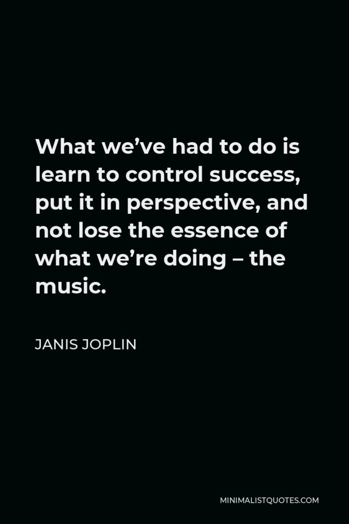 Janis Joplin Quote - What we’ve had to do is learn to control success, put it in perspective, and not lose the essence of what we’re doing – the music.