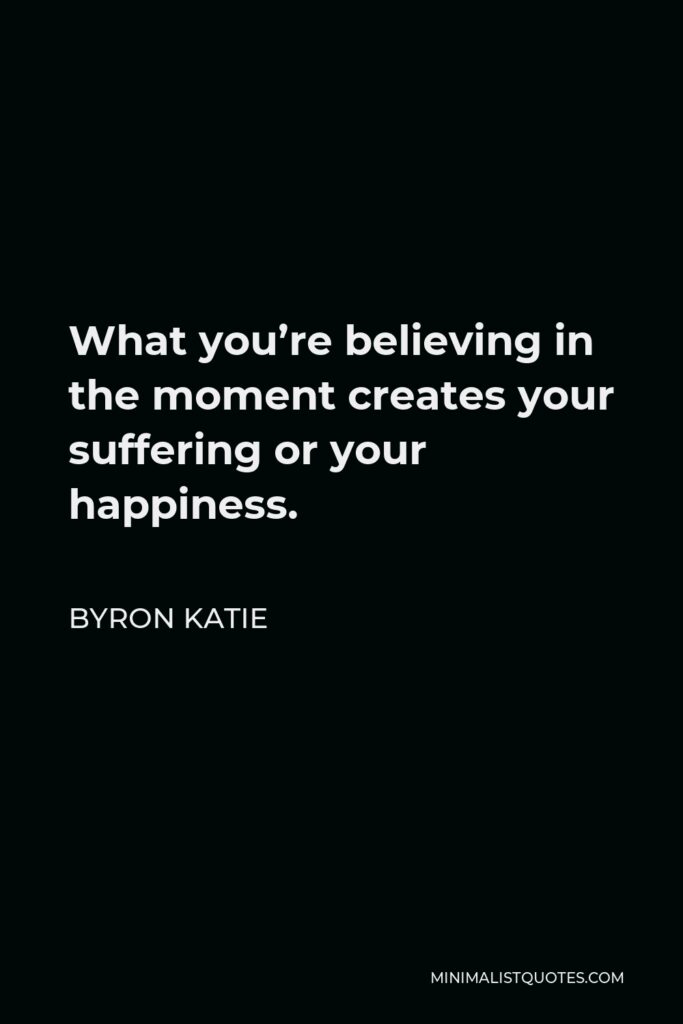 Byron Katie Quote - What you’re believing in the moment creates your suffering or your happiness.