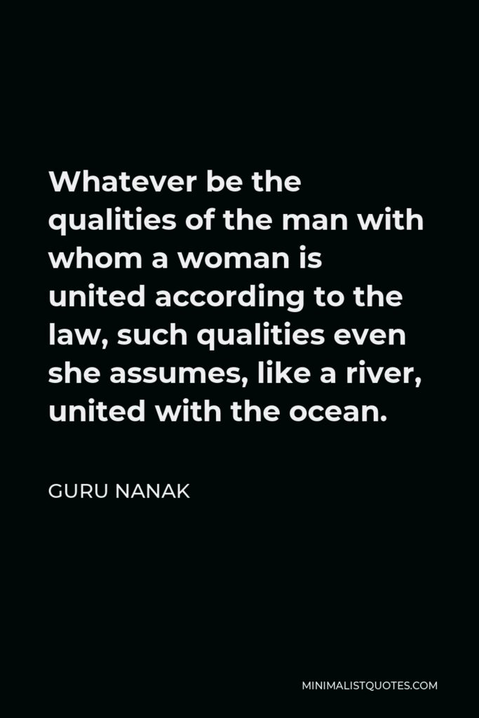 Guru Nanak Quote - Whatever be the qualities of the man with whom a woman is united according to the law, such qualities even she assumes, like a river, united with the ocean.