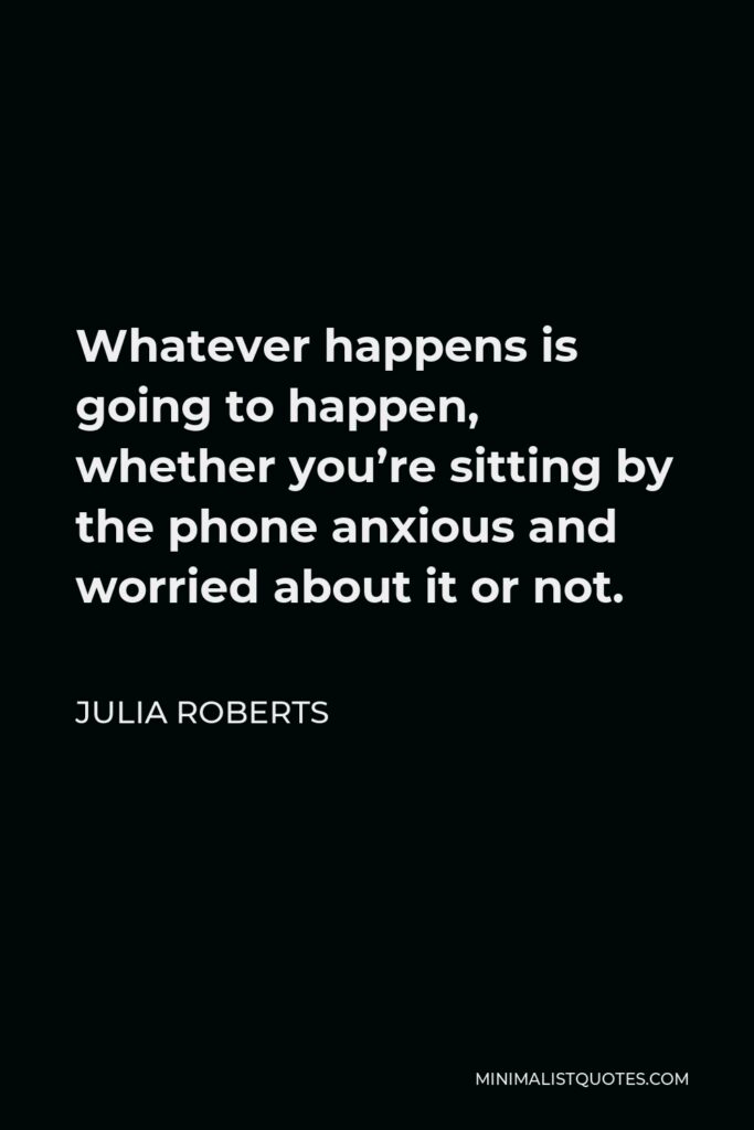Julia Roberts Quote - Whatever happens is going to happen, whether you’re sitting by the phone anxious and worried about it or not.