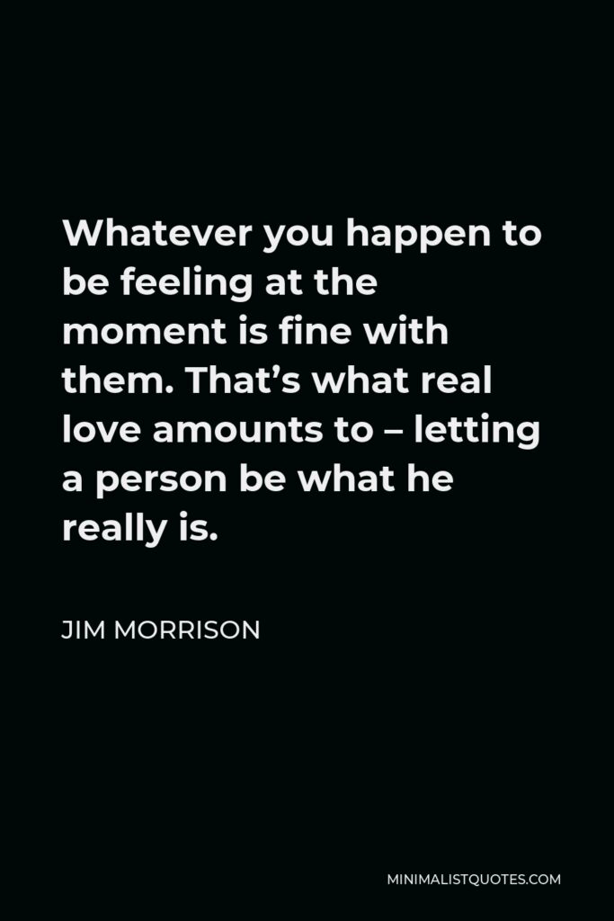 Jim Morrison Quote - Whatever you happen to be feeling at the moment is fine with them. That’s what real love amounts to – letting a person be what he really is.