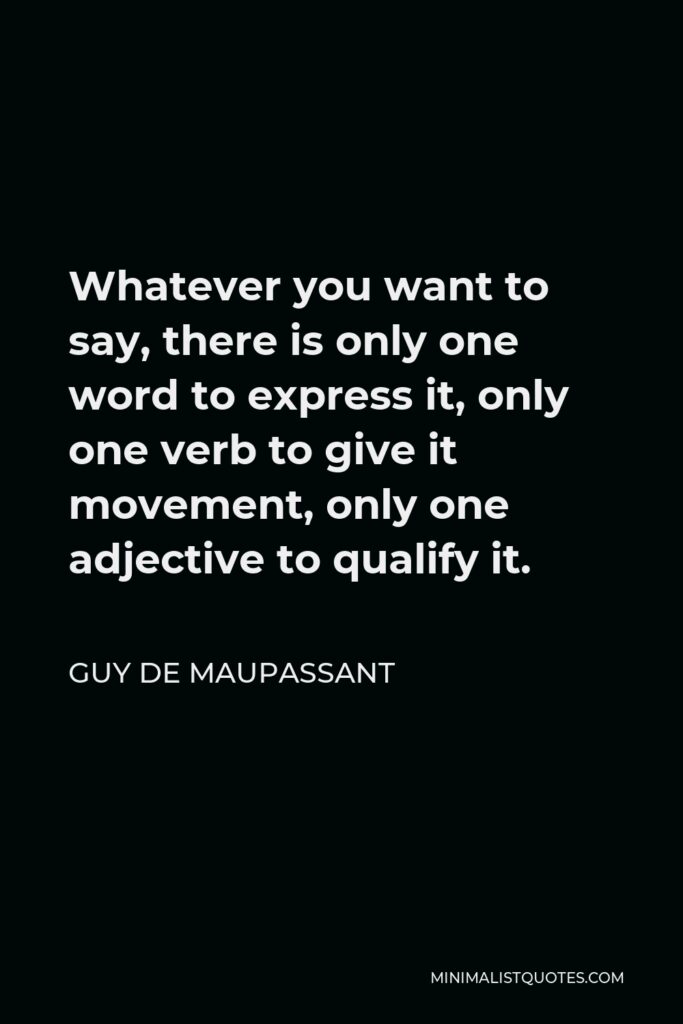 Guy de Maupassant Quote - Whatever you want to say, there is only one word to express it, only one verb to give it movement, only one adjective to qualify it.