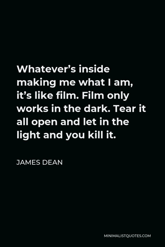 James Dean Quote - Whatever’s inside making me what I am, it’s like film. Film only works in the dark. Tear it all open and let in the light and you kill it.