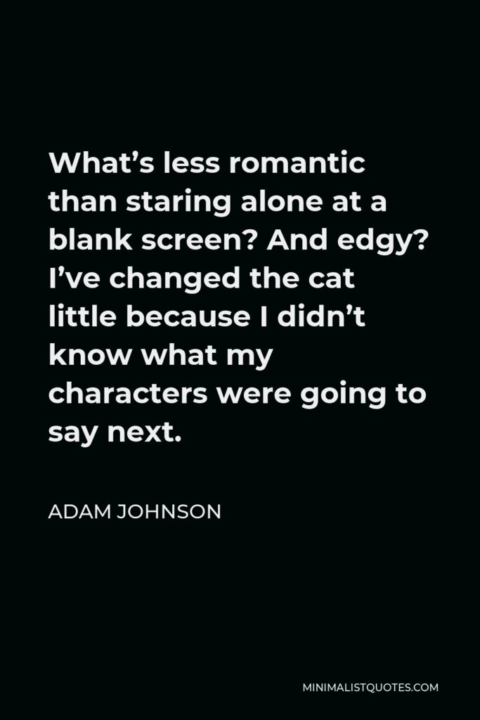 Adam Johnson Quote - What’s less romantic than staring alone at a blank screen? And edgy? I’ve changed the cat little because I didn’t know what my characters were going to say next.