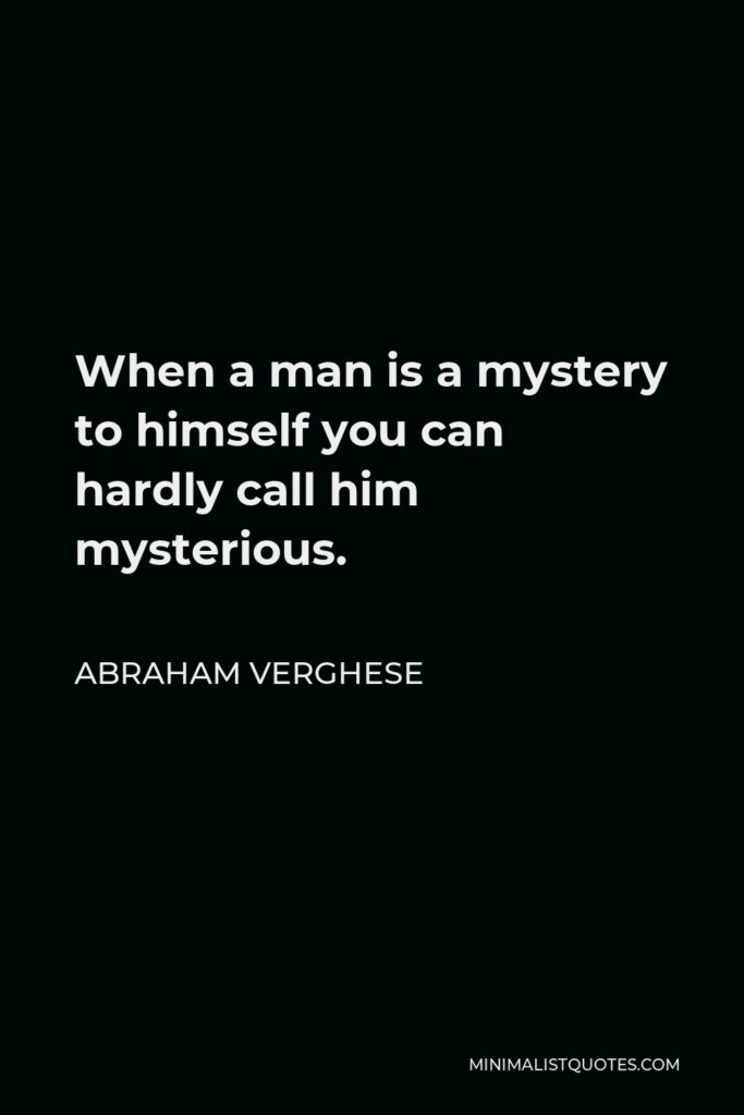 Abraham Verghese Quote - When a man is a mystery to himself you can hardly call him mysterious.