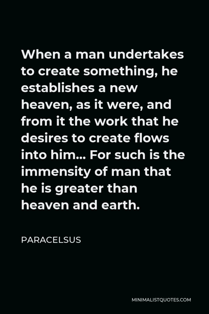 Paracelsus Quote - When a man undertakes to create something, he establishes a new heaven, as it were, and from it the work that he desires to create flows into him… For such is the immensity of man that he is greater than heaven and earth.