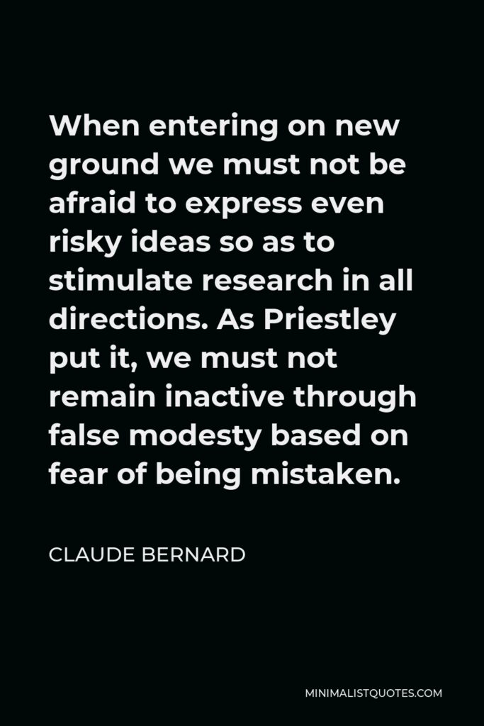 Claude Bernard Quote - When entering on new ground we must not be afraid to express even risky ideas so as to stimulate research in all directions. As Priestley put it, we must not remain inactive through false modesty based on fear of being mistaken.