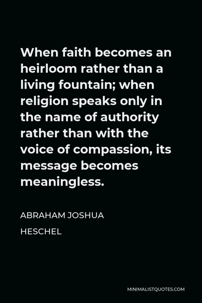Abraham Joshua Heschel Quote - When faith becomes an heirloom rather than a living fountain; when religion speaks only in the name of authority rather than with the voice of compassion, its message becomes meaningless.