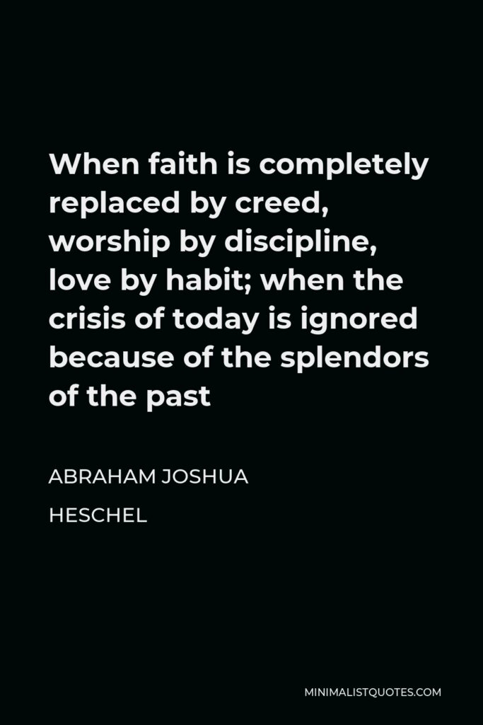 Abraham Joshua Heschel Quote - When faith is completely replaced by creed, worship by discipline, love by habit; when the crisis of today is ignored because of the splendors of the past