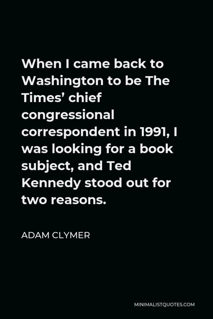 Adam Clymer Quote - When I came back to Washington to be The Times’ chief congressional correspondent in 1991, I was looking for a book subject, and Ted Kennedy stood out for two reasons.