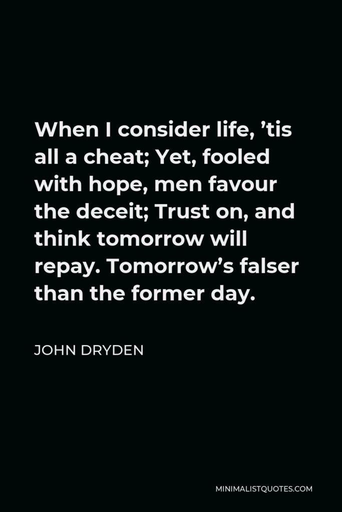 John Dryden Quote - When I consider life, ’tis all a cheat; Yet, fooled with hope, men favour the deceit; Trust on, and think tomorrow will repay. Tomorrow’s falser than the former day.