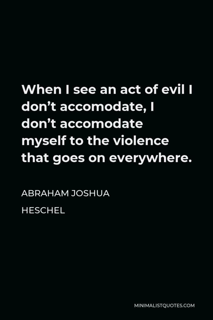 Abraham Joshua Heschel Quote - When I see an act of evil I don’t accomodate, I don’t accomodate myself to the violence that goes on everywhere.