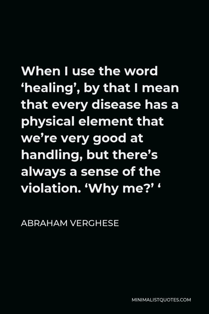 Abraham Verghese Quote - When I use the word ‘healing’, by that I mean that every disease has a physical element that we’re very good at handling, but there’s always a sense of the violation. ‘Why me?’ ‘