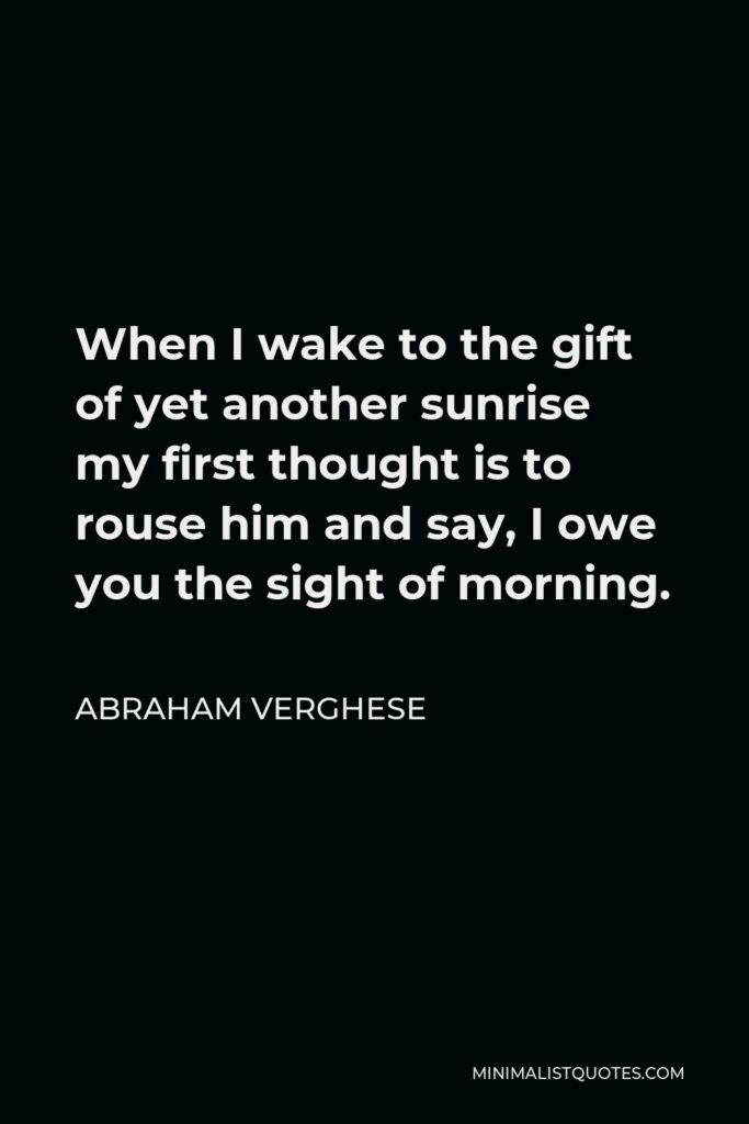 Abraham Verghese Quote - When I wake to the gift of yet another sunrise my first thought is to rouse him and say, I owe you the sight of morning.