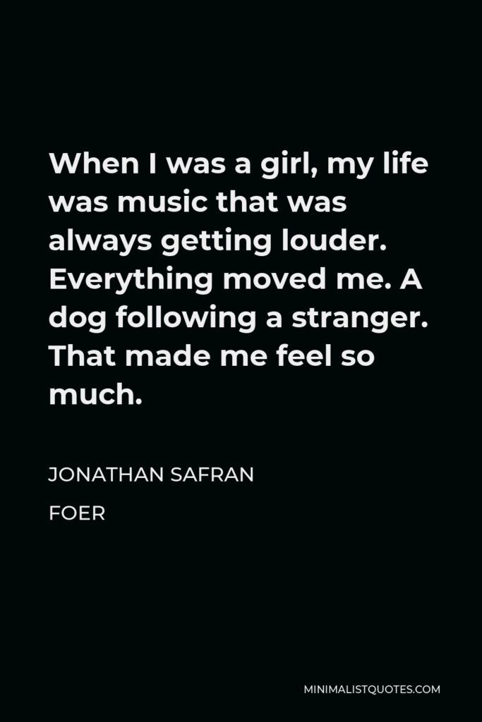 Jonathan Safran Foer Quote - When I was a girl, my life was music that was always getting louder. Everything moved me. A dog following a stranger. That made me feel so much.