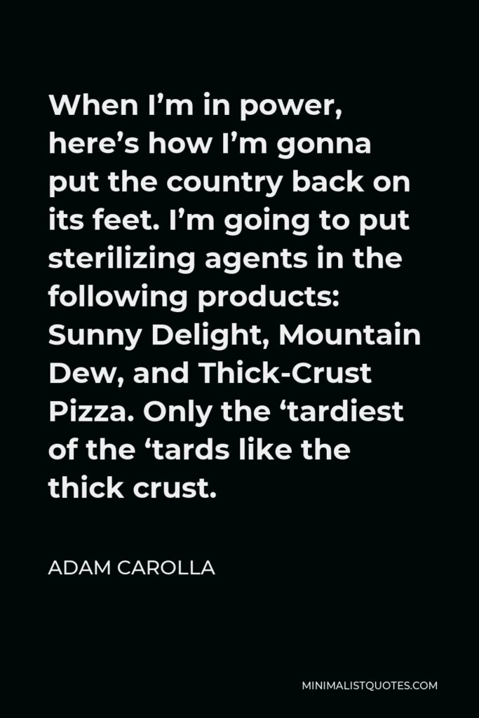 Adam Carolla Quote - When I’m in power, here’s how I’m gonna put the country back on its feet. I’m going to put sterilizing agents in the following products: Sunny Delight, Mountain Dew, and Thick-Crust Pizza. Only the ‘tardiest of the ‘tards like the thick crust.